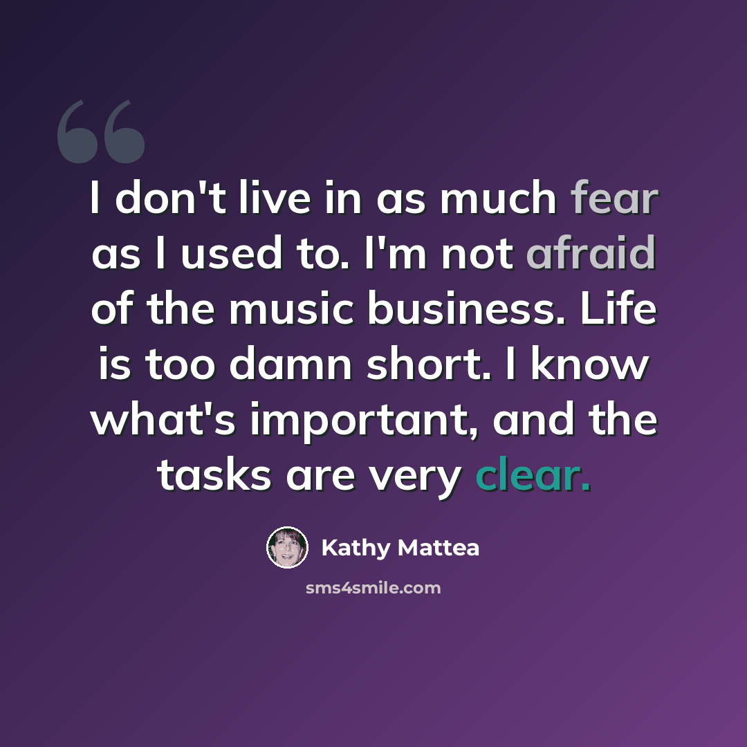 “I don't live in as much fear as I used to. I'm not afraid of the music business. Life is too damn short. I know what's important, and the tasks are very clear.” quote by Kathy Mattea
