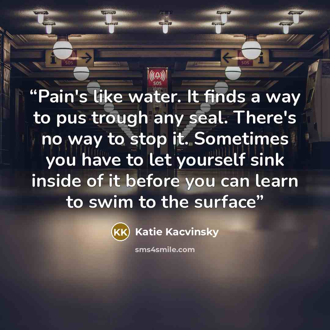 “Pain's like water. It finds a way to pus trough any seal. There's no way to stop it. Sometimes you have to let yourself sink inside of it before you can learn to swim to the surface” quote by Katie Kacvinsky