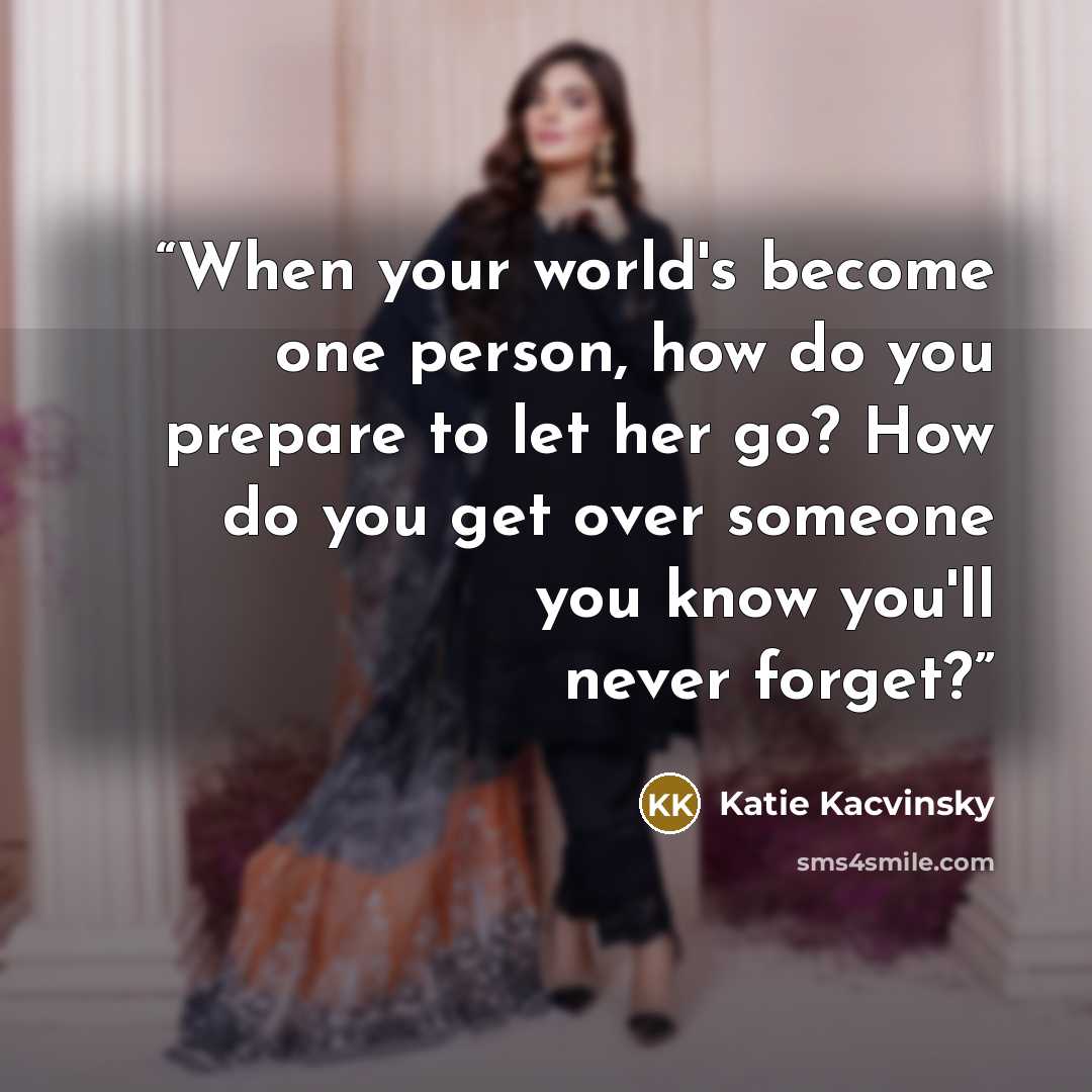 “When your world's become one person, how do you prepare to let her go? How do you get over someone you know you'll never forget?” quote by Katie Kacvinsky