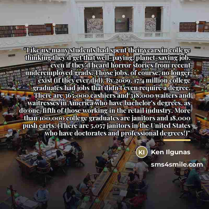 “Like us, many students had spent their years in college thinking they’d get that well-paying, planet-saving job, even if they’d heard horror stories from recent underemployed grads. Those jobs, of course, no longer exist (if they ever did). By 2009, 17.4 million college graduates had jobs that…” quote by Ken Ilgunas