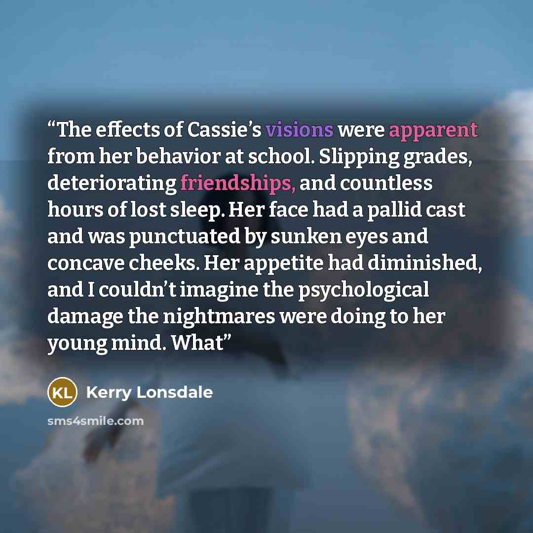 “The effects of Cassie’s visions were apparent from her behavior at school. Slipping grades, deteriorating friendships, and countless hours of lost sleep. Her face had a pallid cast and was punctuated by sunken eyes and concave cheeks. Her appetite had diminished, and I couldn’t imagine the…” quote by Kerry Lonsdale