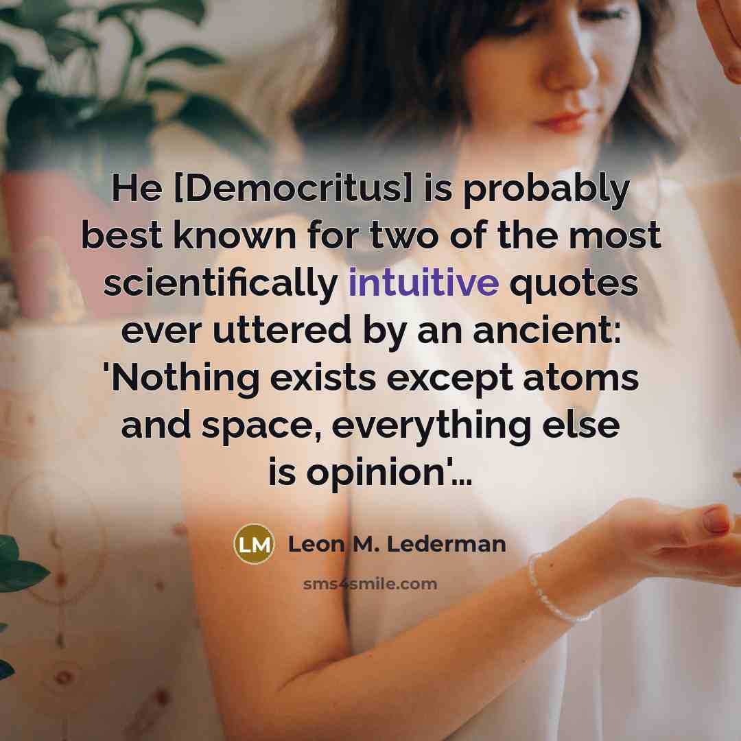 “He [Democritus] is probably best known for two of the most scientifically intuitive quotes ever uttered by an ancient: 'Nothing exists except atoms and space, everything else is opinion'…” quote by Leon M. Lederman