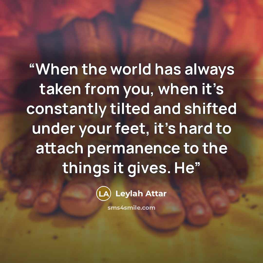 “When the world has always taken from you, when it’s constantly tilted and shifted under your feet, it’s hard to attach permanence to the things it gives. He” quote by Leylah Attar