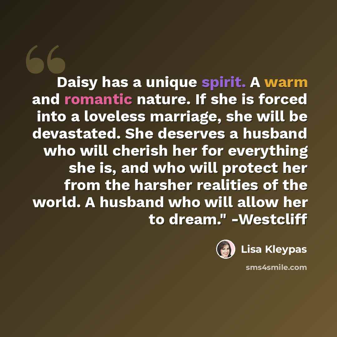 “Daisy has a unique spirit. A warm and romantic nature. If she is forced into a loveless marriage, she will be devastated. She deserves a husband who will cherish her for everything she is, and who will protect her from the harsher realities of the world. A husband who will allow her to dream."…” quote by Lisa Kleypas