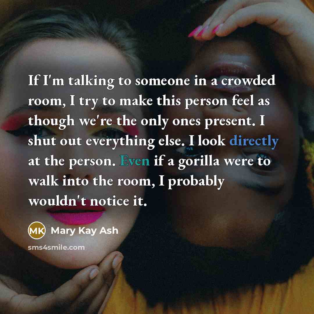 “If I'm talking to someone in a crowded room, I try to make this person feel as though we're the only ones present. I shut out everything else. I look directly at the person. Even if a gorilla were to walk into the room, I probably wouldn't notice it.” quote by Mary Kay Ash