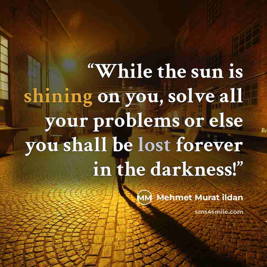 “While the sun is shining on you, solve all your problems or else you shall be lost forever in the darkness!” quote by Mehmet Murat ildan