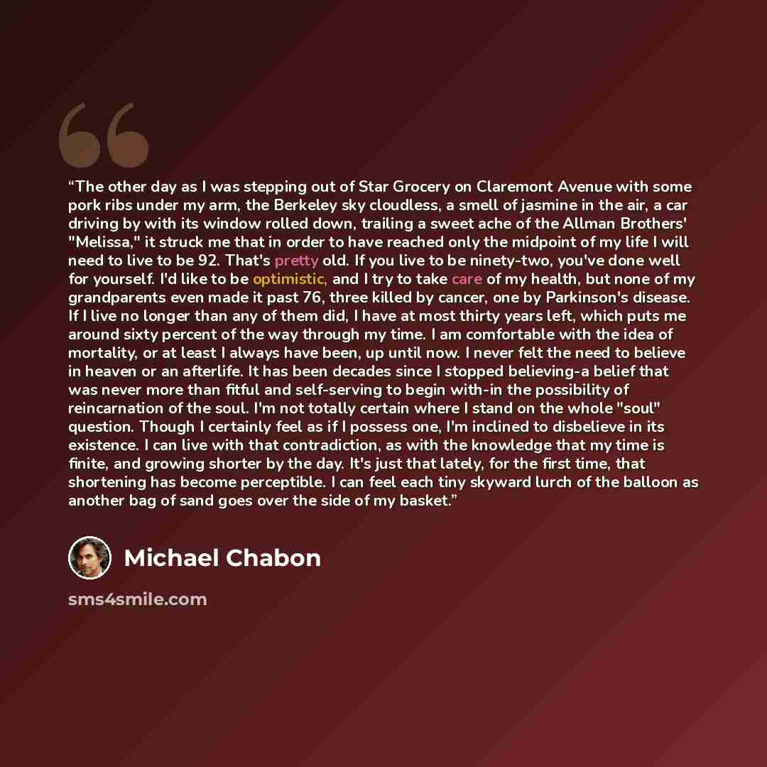 “The other day as I was stepping out of Star Grocery on Claremont Avenue with some pork ribs under my arm, the Berkeley sky cloudless, a smell of jasmine in the air, a car driving by with its window rolled down, trailing a sweet ache of the Allman Brothers' "Melissa," it struck me that in order to…” quote by Michael Chabon