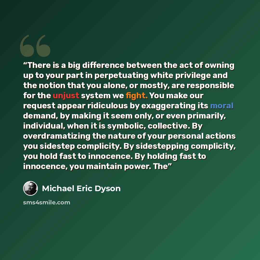 “There is a big difference between the act of owning up to your part in perpetuating white privilege and the notion that you alone, or mostly, are responsible for the unjust system we fight. You make our request appear ridiculous by exaggerating its moral demand, by making it seem only, or even…” quote by Michael Eric Dyson