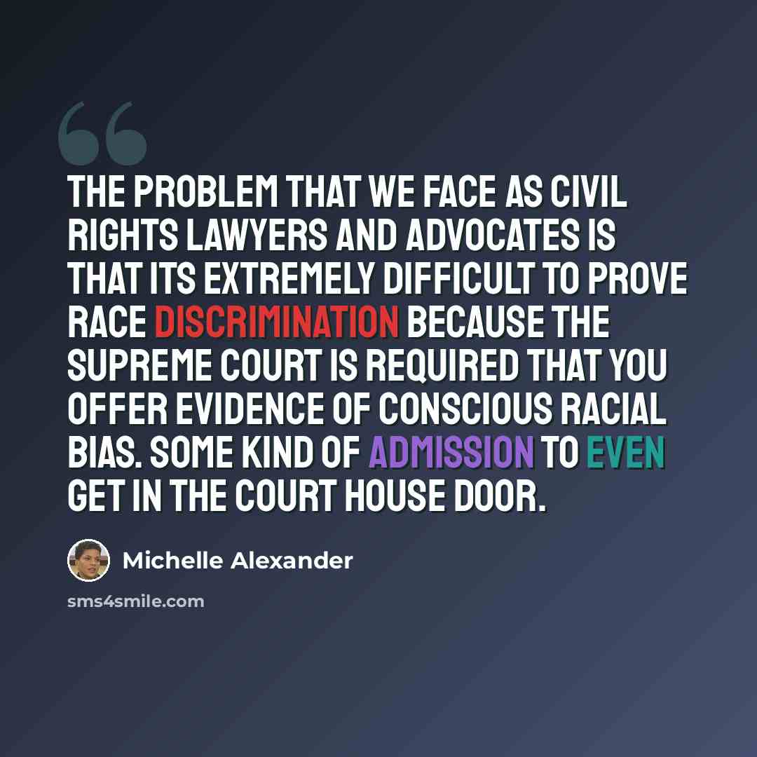 “The problem that we face as civil rights lawyers and advocates is that its extremely difficult to prove race discrimination because the Supreme Court is required that you offer evidence of conscious racial bias. Some kind of admission to even get in the court house door.” quote by Michelle Alexander