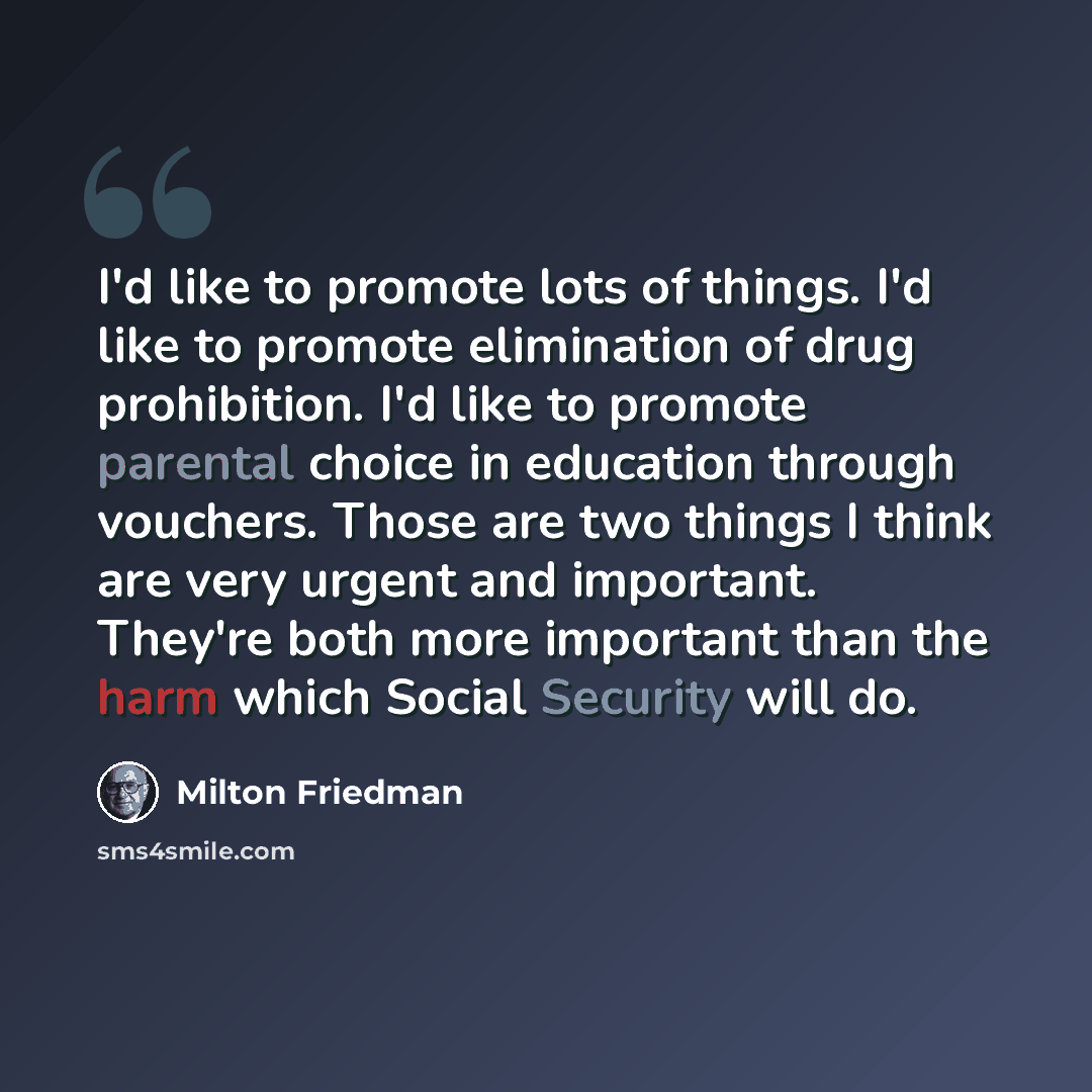 “I'd like to promote lots of things. I'd like to promote elimination of drug prohibition. I'd like to promote parental choice in education through vouchers. Those are two things I think are very urgent and important. They're both more important than the harm which Social Security will do.” quote by Milton Friedman