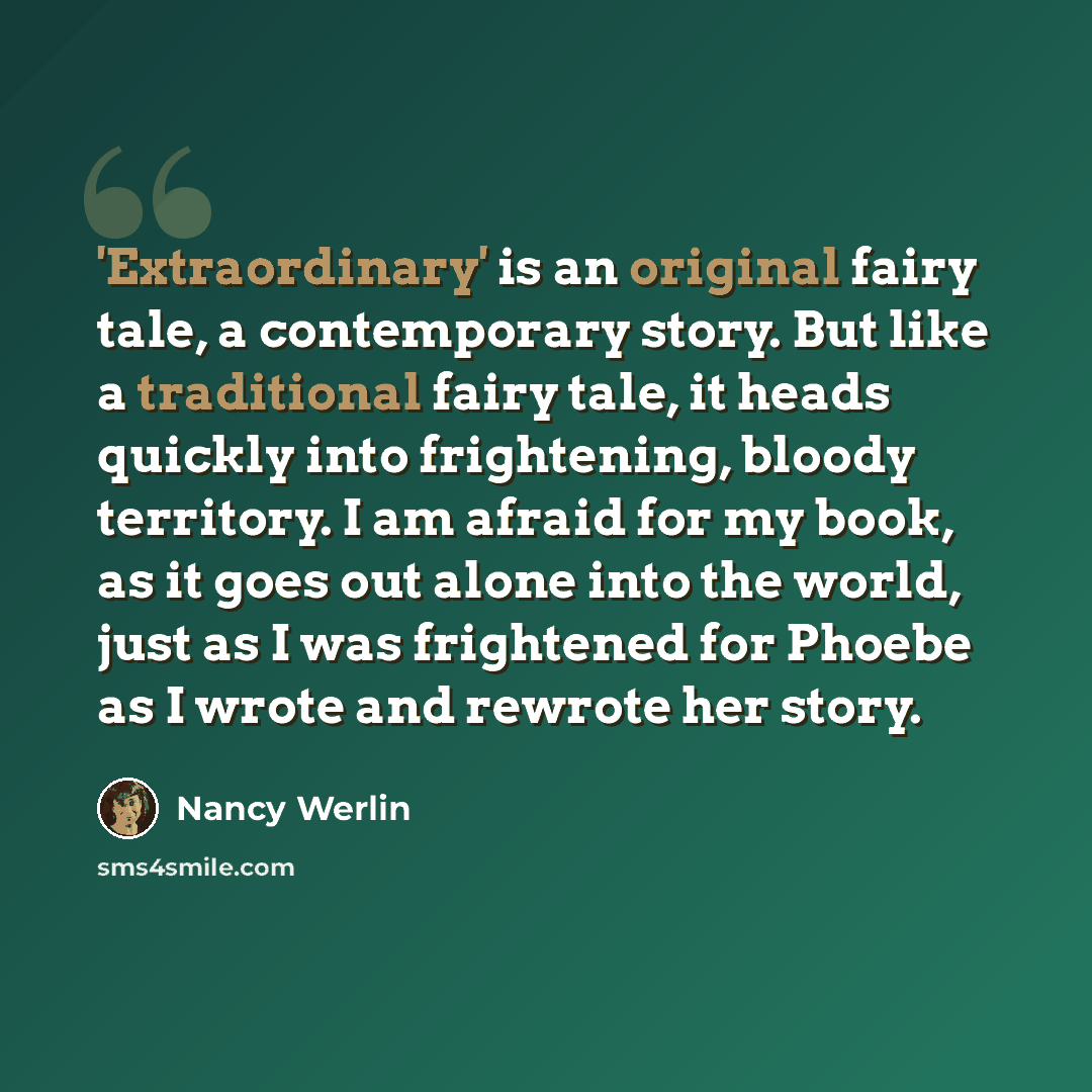 “'Extraordinary' is an original fairy tale, a contemporary story. But like a traditional fairy tale, it heads quickly into frightening, bloody territory. I am afraid for my book, as it goes out alone into the world, just as I was frightened for Phoebe as I wrote and rewrote her story.” quote by Nancy Werlin