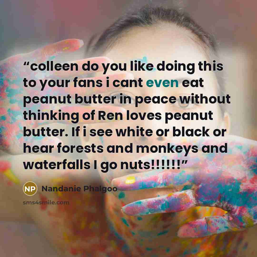 “colleen do you like doing this to your fans i cant even eat peanut butter in peace without thinking of Ren loves peanut butter. If i see white or black or hear forests and monkeys and waterfalls I go nuts!!!!!!” quote by Nandanie Phalgoo