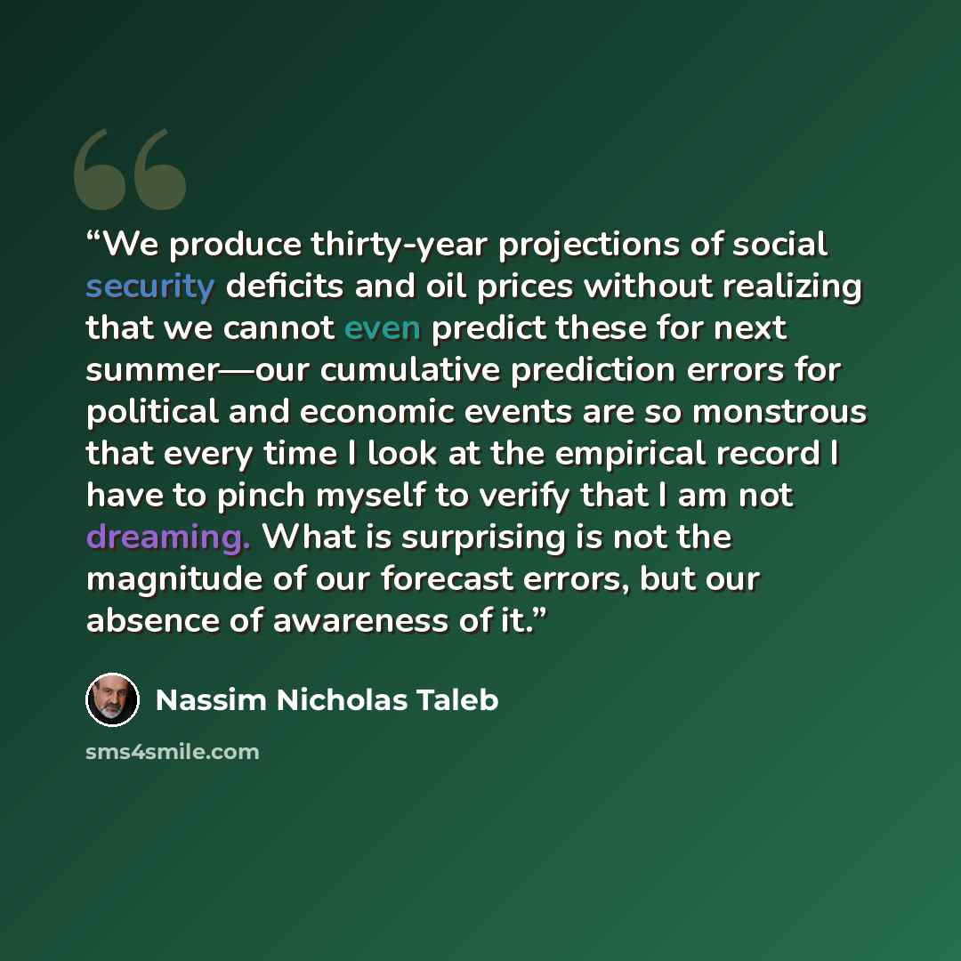 “We produce thirty-year projections of social security deficits and oil prices without realizing that we cannot even predict these for next summer—our cumulative prediction errors for political and economic events are so monstrous that every time I look at the empirical record I have to pinch…” quote by Nassim Nicholas Taleb