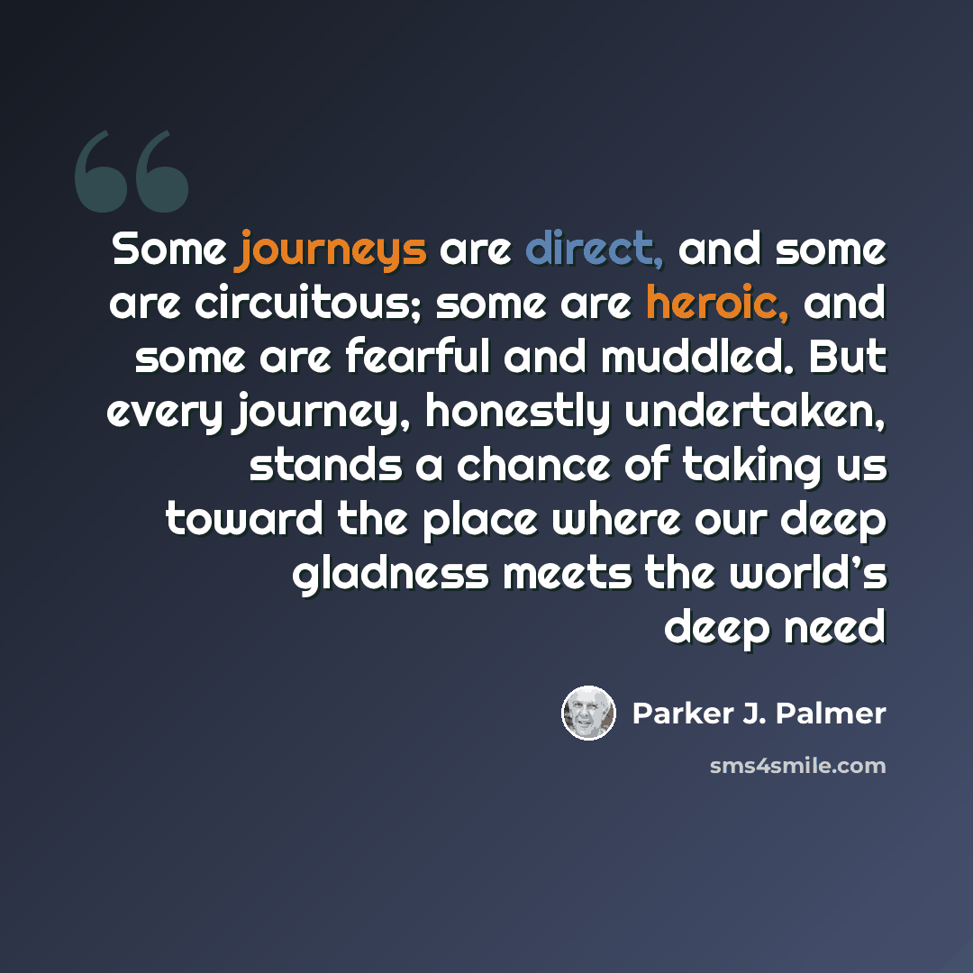 “Some journeys are direct, and some are circuitous; some are heroic, and some are fearful and muddled. But every journey, honestly undertaken, stands a chance of taking us toward the place where our deep gladness meets the world’s deep need” quote by Parker J. Palmer
