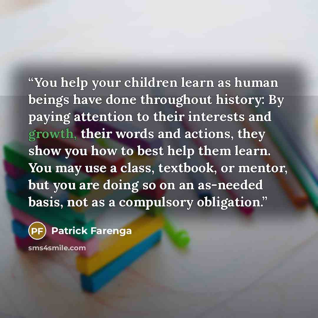 “You help your children learn as human beings have done throughout history: By paying attention to their interests and growth, their words and actions, they show you how to best help them learn. You may use a class, textbook, or mentor, but you are doing so on an as-needed basis, not as a…” quote by Patrick Farenga