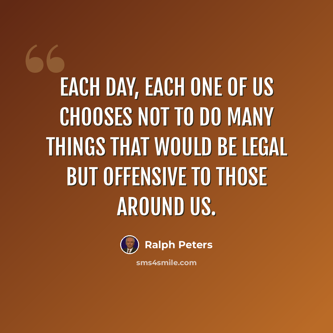 “Each day, each one of us chooses not to do many things that would be legal but offensive to those around us.” quote by Ralph Peters