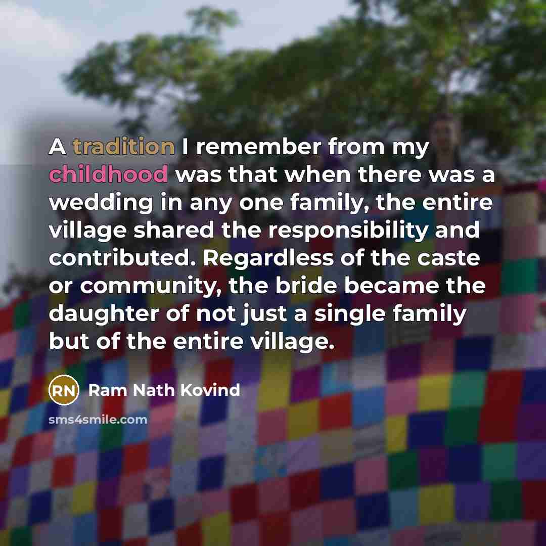 “A tradition I remember from my childhood was that when there was a wedding in any one family, the entire village shared the responsibility and contributed. Regardless of the caste or community, the bride became the daughter of not just a single family but of the entire village.” quote by Ram Nath Kovind