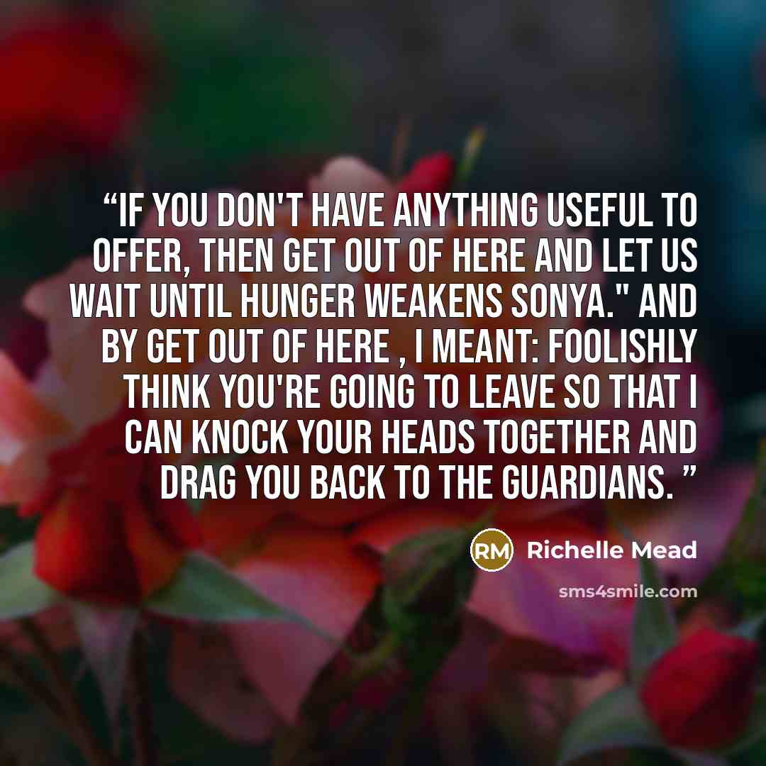 “If you don't have anything useful to offer, then get out of here and let us wait until hunger weakens Sonya." And by get out of here , I meant: foolishly think you're going to leave so that I can knock your heads together and drag you back to the guardians.” quote by Richelle Mead
