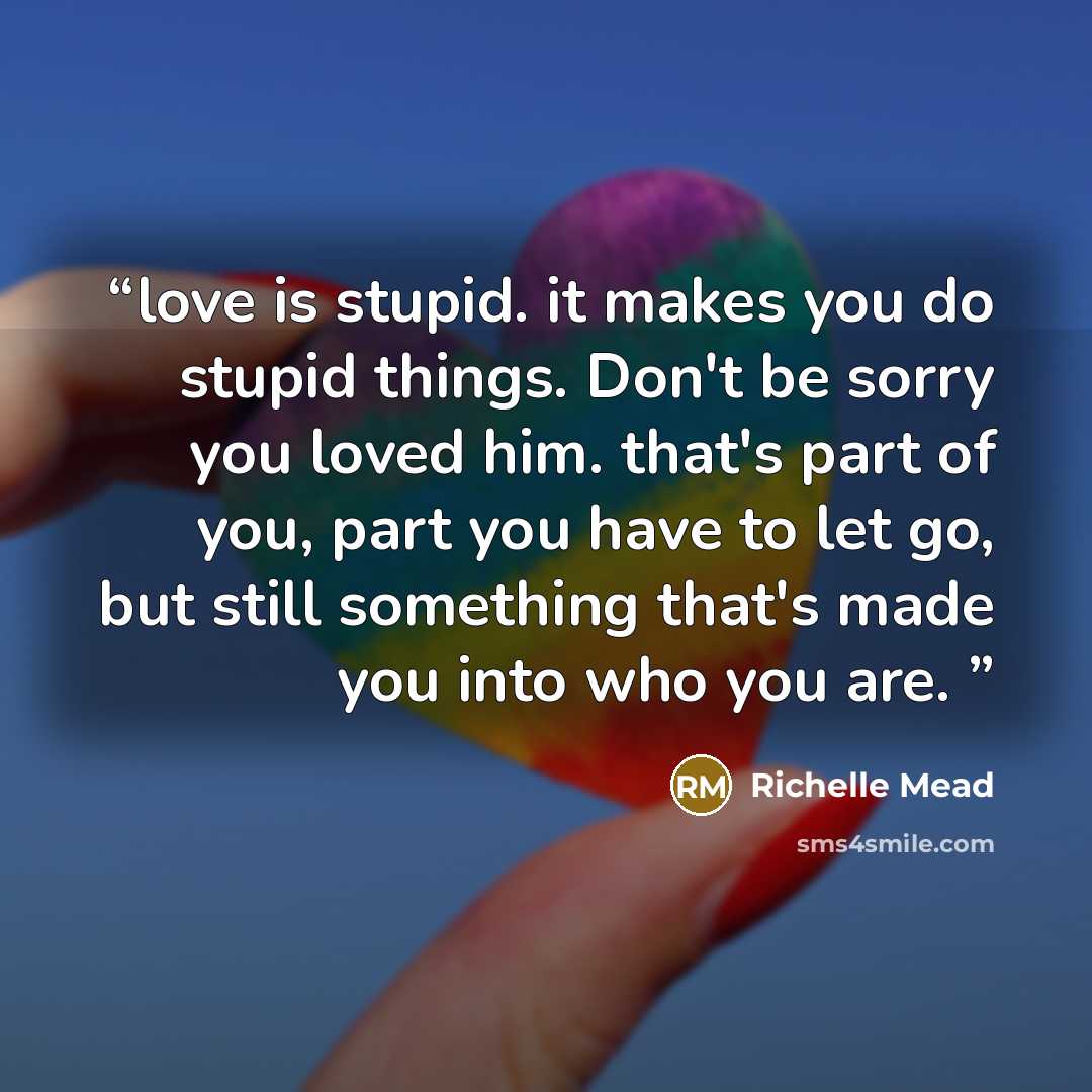 “love is stupid. it makes you do stupid things. Don't be sorry you loved him. that's part of you, part you have to let go, but still something that's made you into who you are.” quote by Richelle Mead