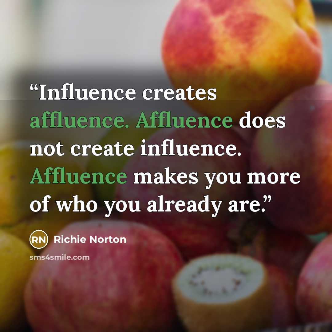 “Influence creates affluence. Affluence does not create influence. Affluence makes you more of who you already are.” quote by Richie Norton