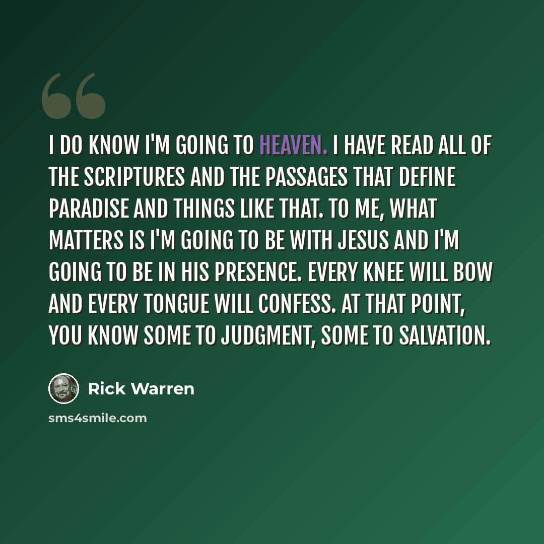 “I do know I'm going to heaven. I have read all of the Scriptures and the passages that define paradise and things like that. To me, what matters is I'm going to be with Jesus and I'm going to be in his presence. Every knee will bow and every tongue will confess. At that point, you know some to…” quote by Rick Warren