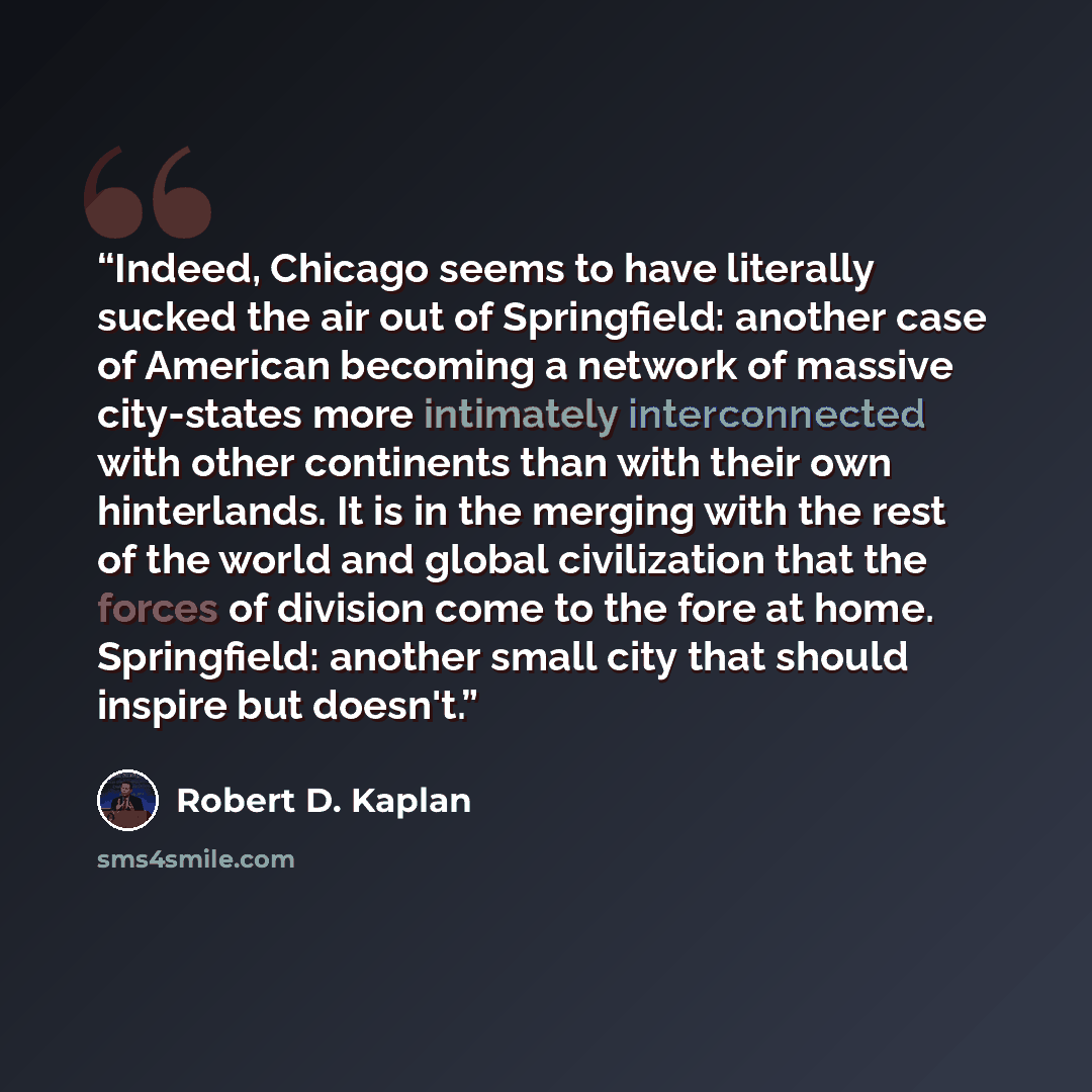 “Indeed, Chicago seems to have literally sucked the air out of Springfield: another case of American becoming a network of massive city-states more intimately interconnected with other continents than with their own hinterlands. It is in the merging with the rest of the world and global…” quote by Robert D. Kaplan
