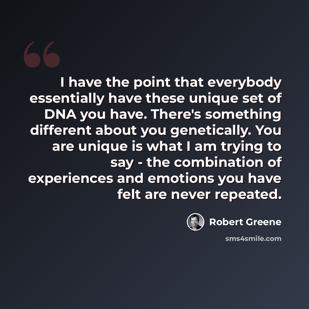 “I have the point that everybody essentially have these unique set of DNA you have. There's something different about you genetically. You are unique is what I am trying to say - the combination of experiences and emotions you have felt are never repeated.” quote by Robert Greene