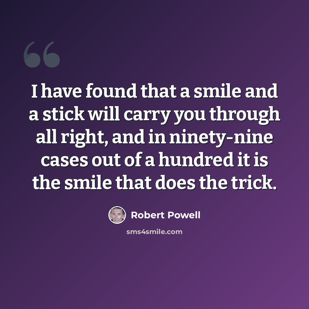 “I have found that a smile and a stick will carry you through all right, and in ninety-nine cases out of a hundred it is the smile that does the trick.” quote by Robert Powell