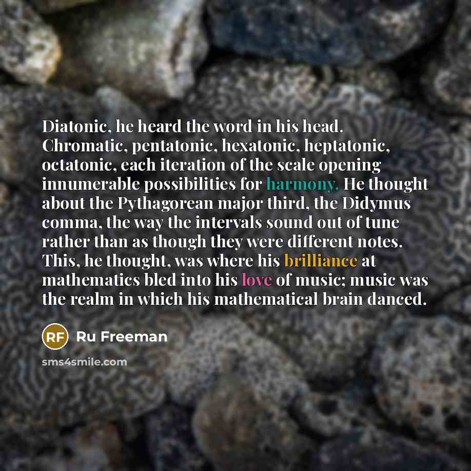 “Diatonic, he heard the word in his head. Chromatic, pentatonic, hexatonic, heptatonic, octatonic, each iteration of the scale opening innumerable possibilities for harmony. He thought about the Pythagorean major third, the Didymus comma, the way the intervals sound out of tune rather than as…” quote by Ru Freeman