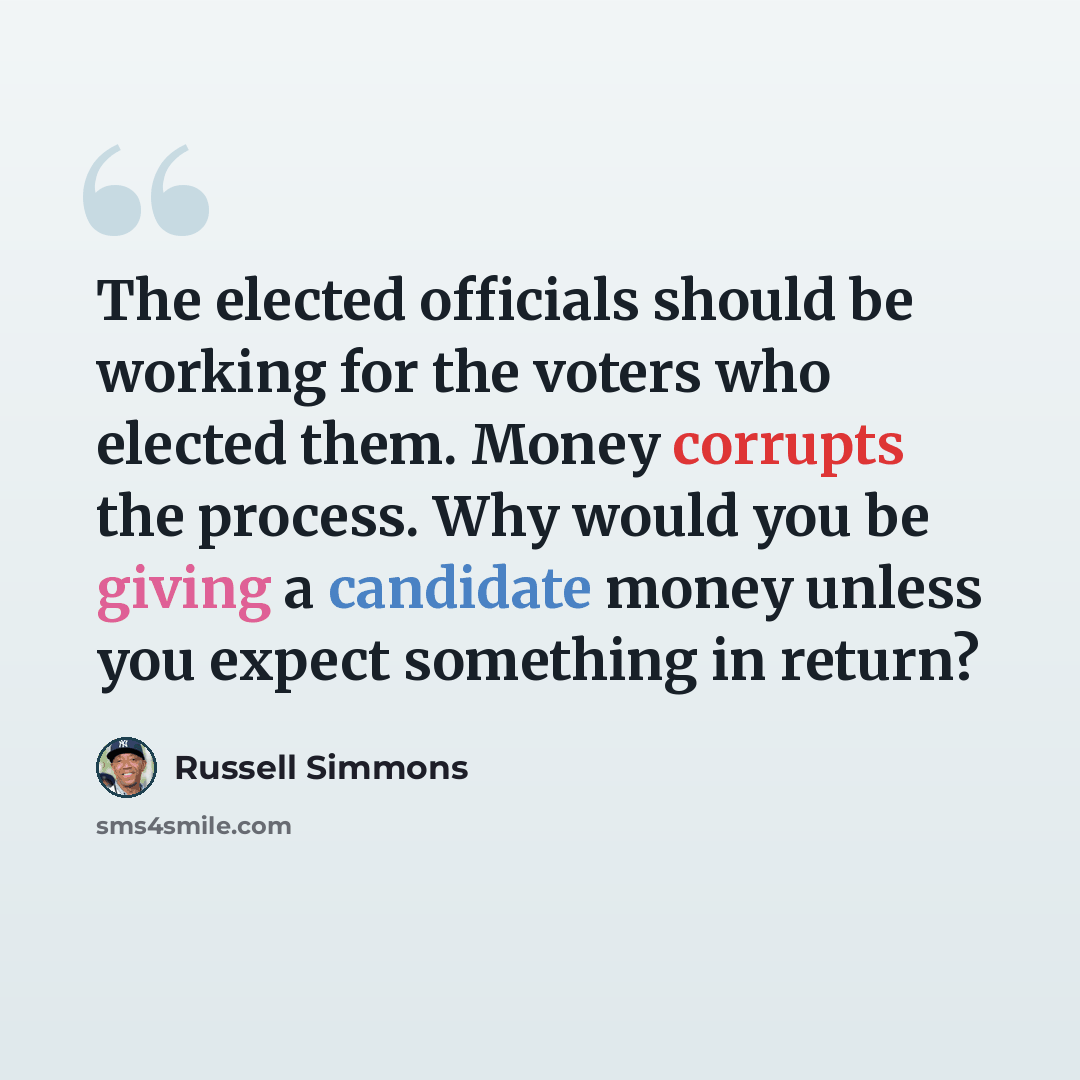 “The elected officials should be working for the voters who elected them. Money corrupts the process. Why would you be giving a candidate money unless you expect something in return?” quote by Russell Simmons