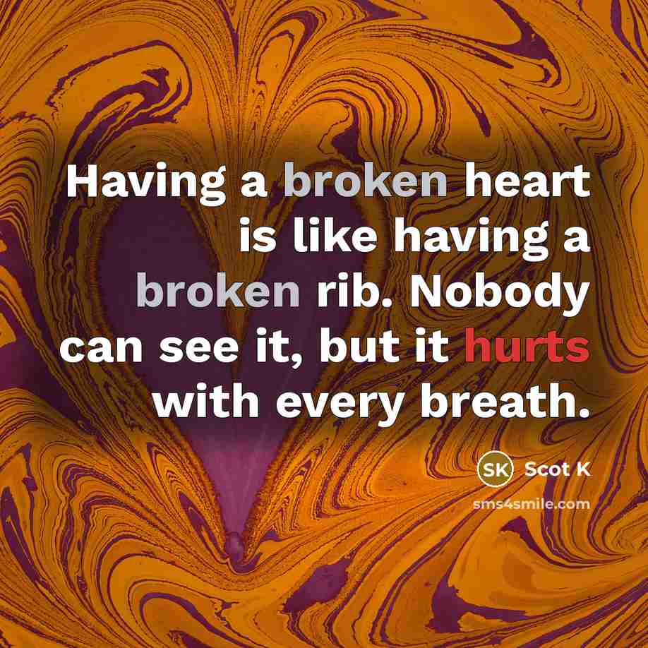 “Having a broken heart is like having a broken rib. Nobody can see it, but it hurts with every breath.” quote by Scot K
