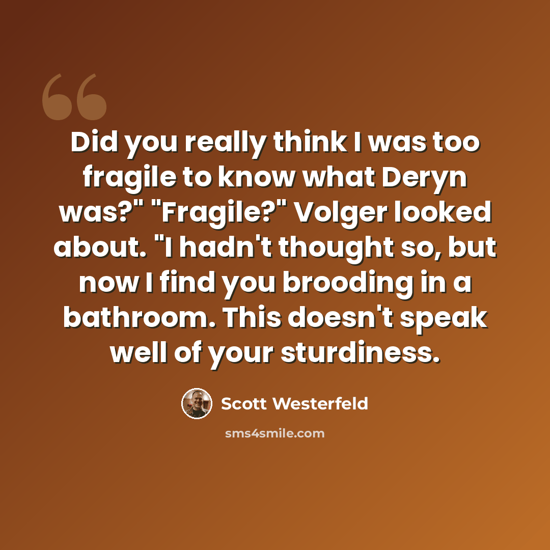 “Did you really think I was too fragile to know what Deryn was?" "Fragile?" Volger looked about. "I hadn't thought so, but now I find you brooding in a bathroom. This doesn't speak well of your sturdiness.” quote by Scott Westerfeld
