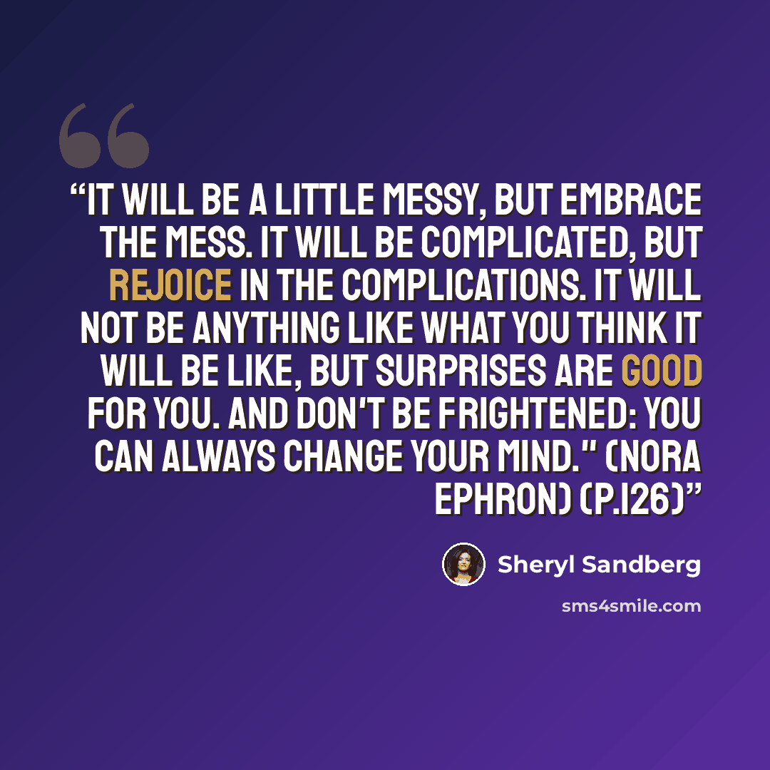 “It will be a little messy, but embrace the mess. It will be complicated, but rejoice in the complications. It will not be anything like what you think it will be like, but surprises are good for you. And don't be frightened: you can always change your mind." (Nora Ephron) (p.126)” quote by Sheryl Sandberg