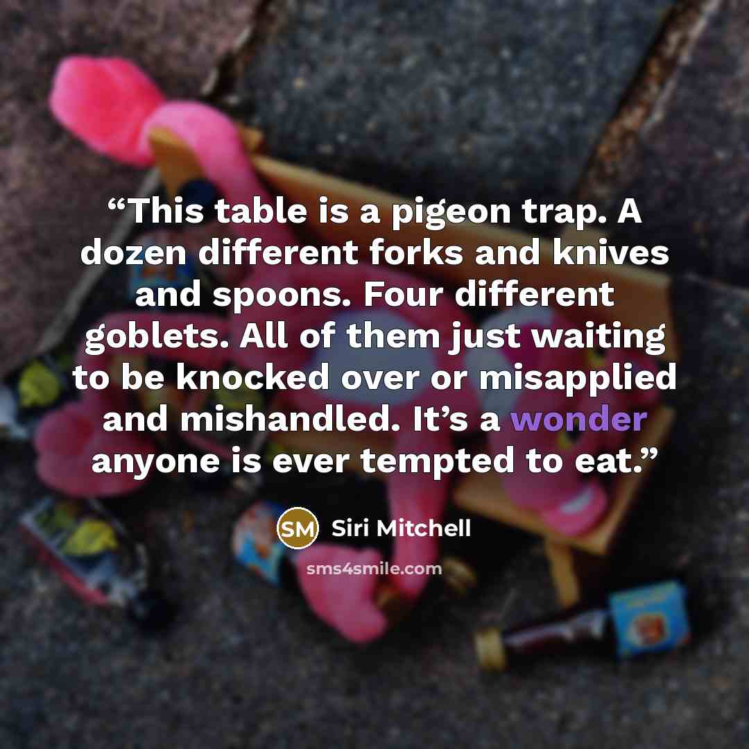 “This table is a pigeon trap. A dozen different forks and knives and spoons. Four different goblets. All of them just waiting to be knocked over or misapplied and mishandled. It’s a wonder anyone is ever tempted to eat.” quote by Siri Mitchell