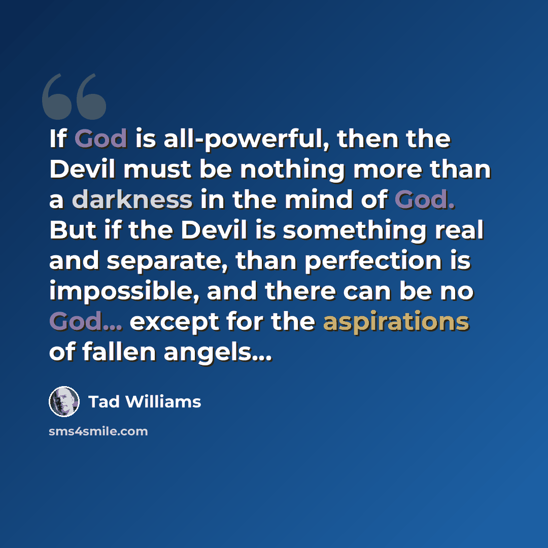 “If God is all-powerful, then the Devil must be nothing more than a darkness in the mind of God. But if the Devil is something real and separate, than perfection is impossible, and there can be no God... except for the aspirations of fallen angels…” quote by Tad Williams