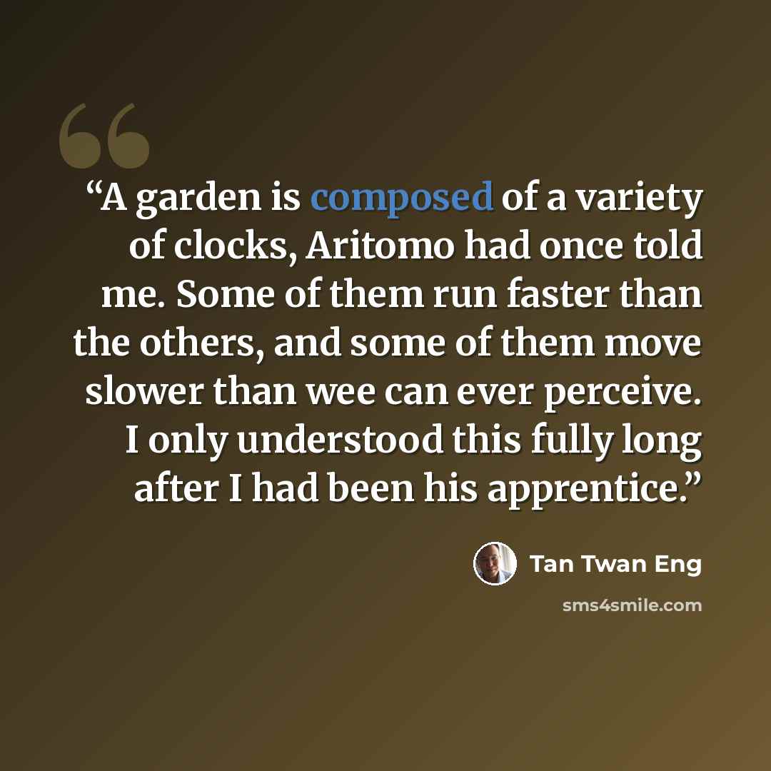 “A garden is composed of a variety of clocks, Aritomo had once told me. Some of them run faster than the others, and some of them move slower than wee can ever perceive. I only understood this fully long after I had been his apprentice.” quote by Tan Twan Eng