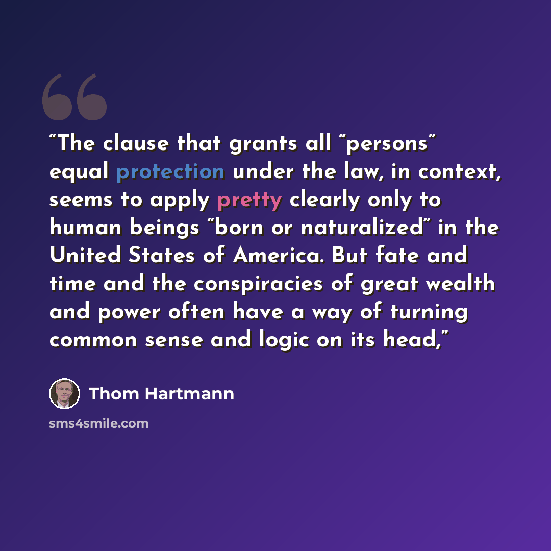 “The clause that grants all “persons” equal protection under the law, in context, seems to apply pretty clearly only to human beings “born or naturalized” in the United States of America. But fate and time and the conspiracies of great wealth and power often have a way of turning common sense and…” quote by Thom Hartmann