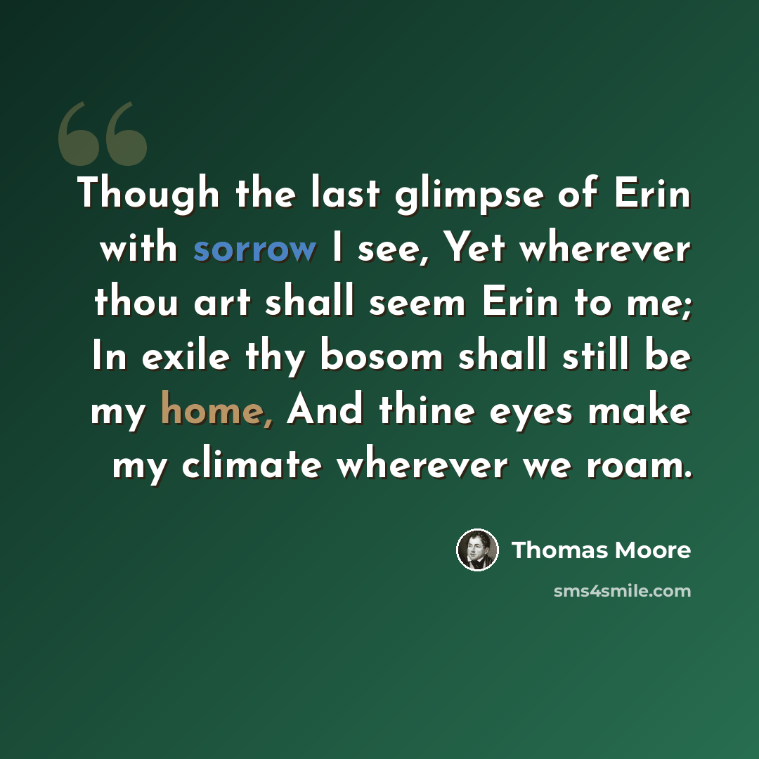 “Though the last glimpse of Erin with sorrow I see, Yet wherever thou art shall seem Erin to me; In exile thy bosom shall still be my home, And thine eyes make my climate wherever we roam.” quote by Thomas Moore