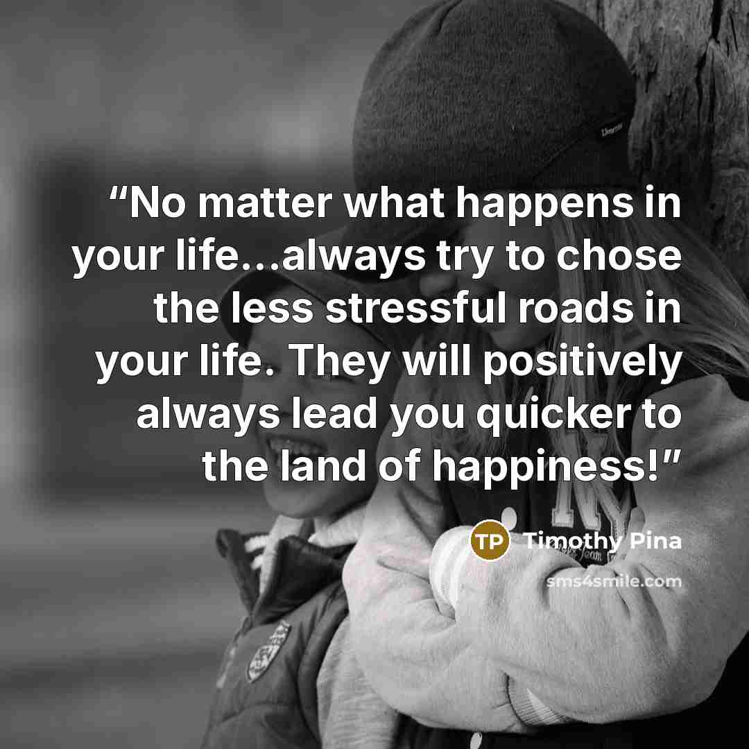 “No matter what happens in your life...always try to chose the less stressful roads in your life. They will positively always lead you quicker to the land of happiness!” quote by Timothy Pina