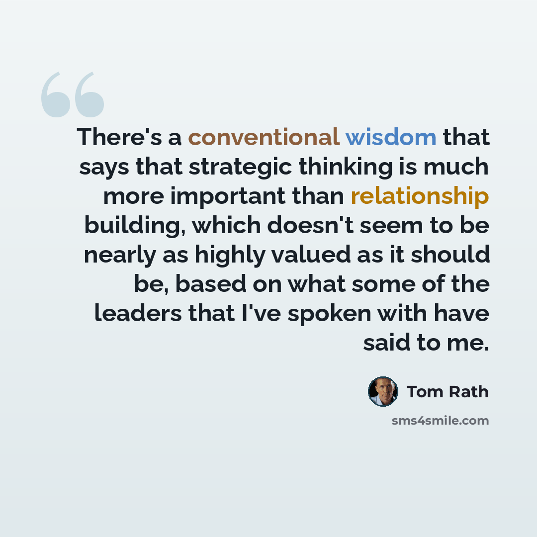 “There's a conventional wisdom that says that strategic thinking is much more important than relationship building, which doesn't seem to be nearly as highly valued as it should be, based on what some of the leaders that I've spoken with have said to me.” quote by Tom Rath
