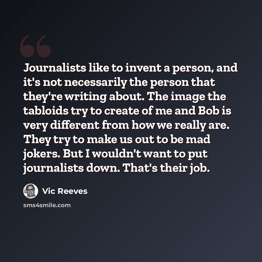 “Journalists like to invent a person, and it's not necessarily the person that they're writing about. The image the tabloids try to create of me and Bob is very different from how we really are. They try to make us out to be mad jokers. But I wouldn't want to put journalists down. That's their job.” quote by Vic Reeves
