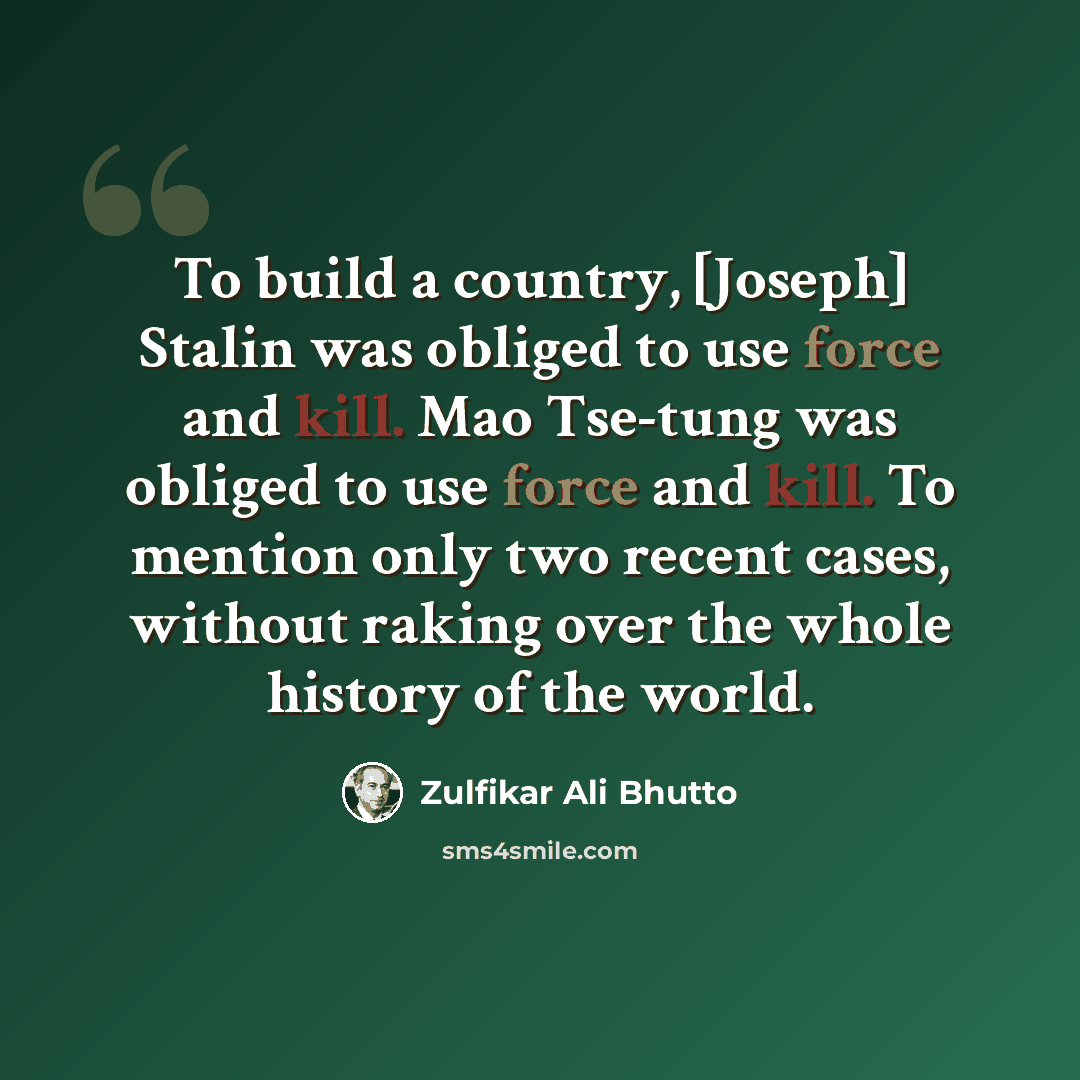 “To build a country, [Joseph] Stalin was obliged to use force and kill. Mao Tse-tung was obliged to use force and kill. To mention only two recent cases, without raking over the whole history of the world.” quote by Zulfikar Ali Bhutto