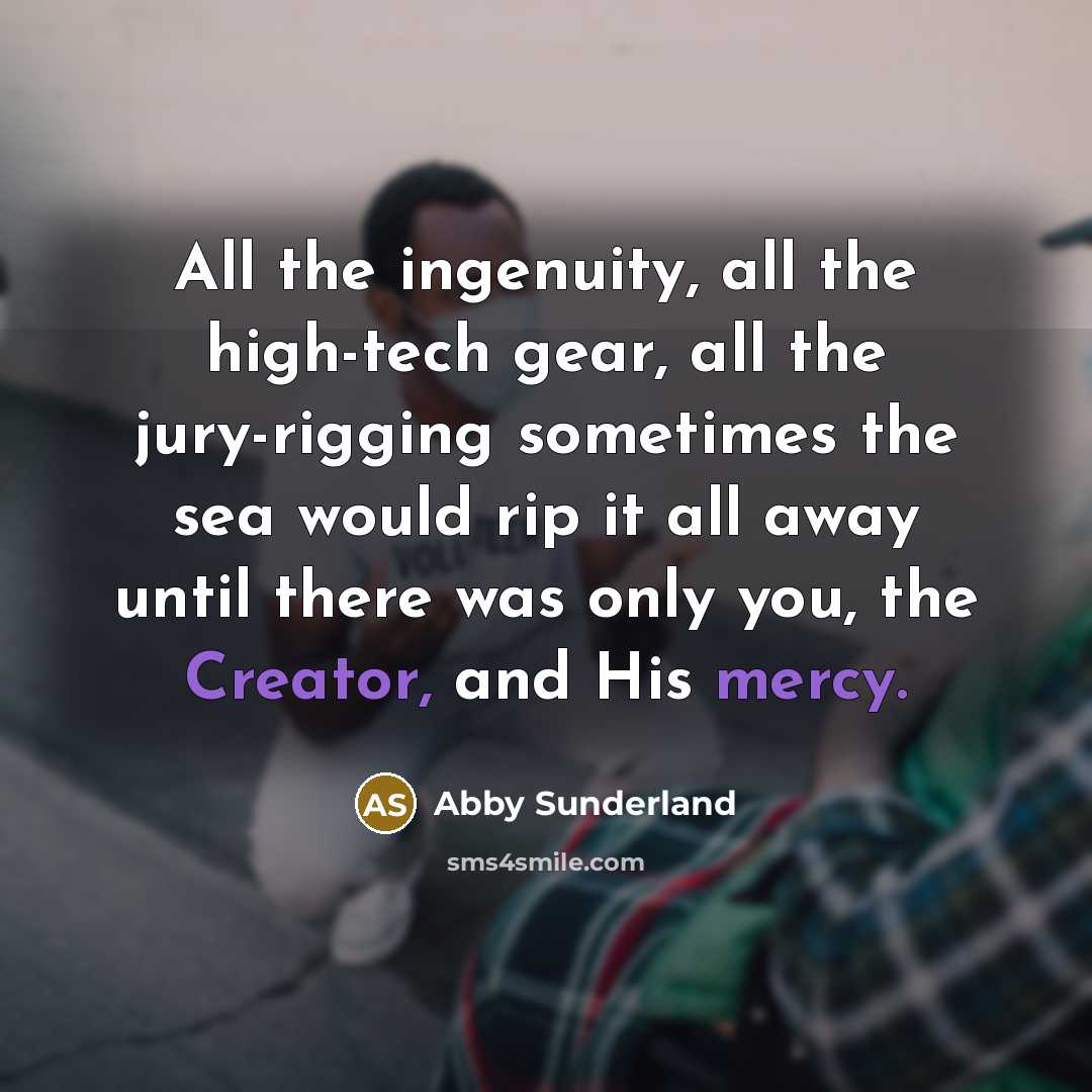 “All the ingenuity, all the high-tech gear, all the jury-rigging sometimes the sea would rip it all away until there was only you, the Creator, and His mercy.” quote by Abby Sunderland