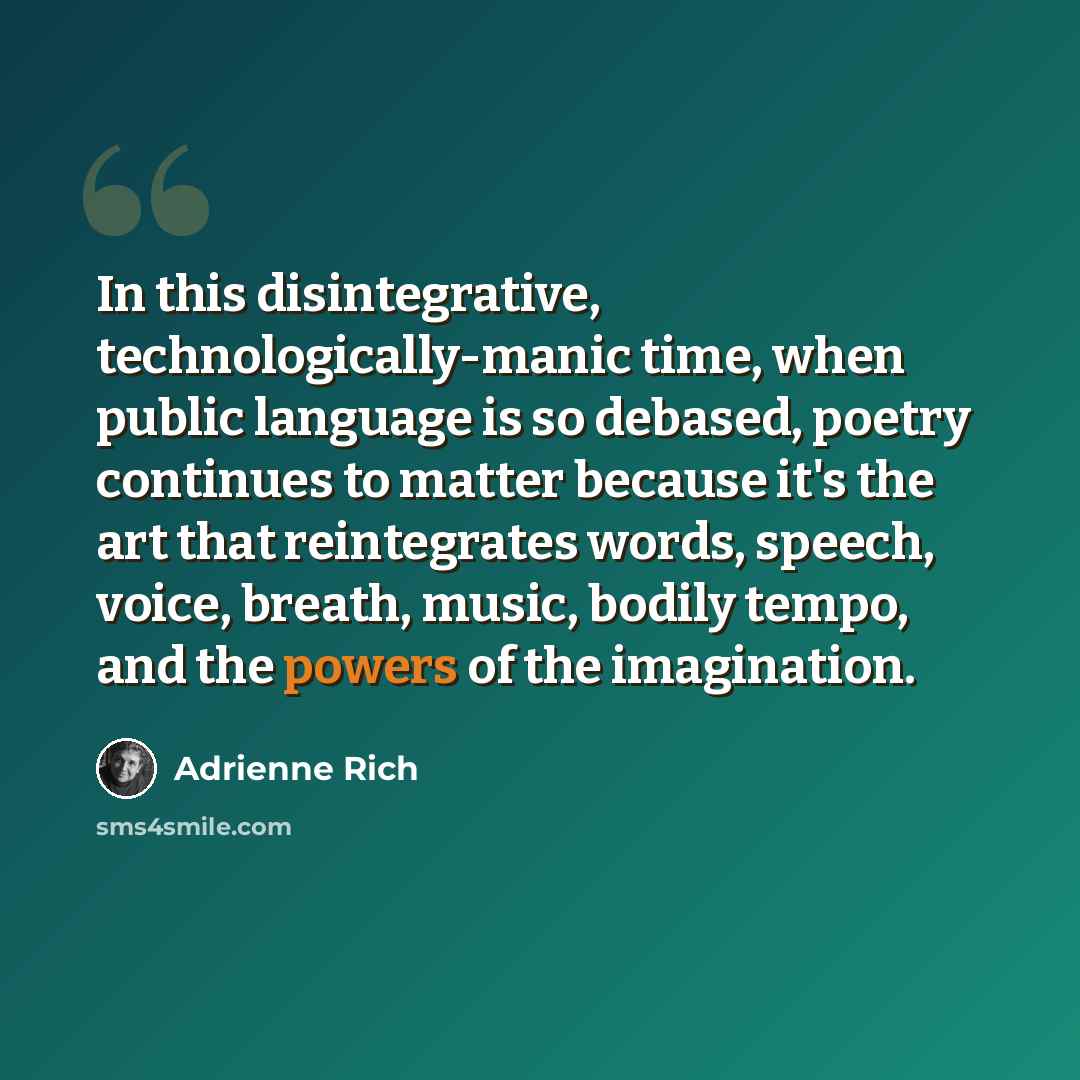 “In this disintegrative, technologically-manic time, when public language is so debased, poetry continues to matter because it's the art that reintegrates words, speech, voice, breath, music, bodily tempo, and the powers of the imagination.” quote by Adrienne Rich