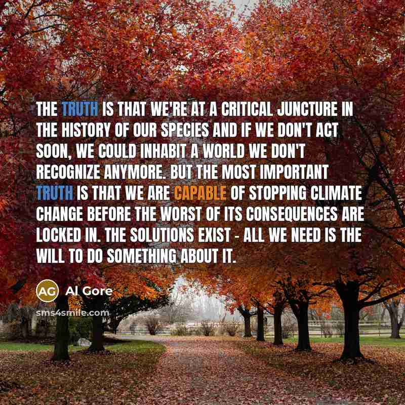 “The truth is that we're at a critical juncture in the history of our species and if we don't act soon, we could inhabit a world we don't recognize anymore. But the most important truth is that we are capable of stopping climate change before the worst of its consequences are locked in. The…” quote by Al Gore