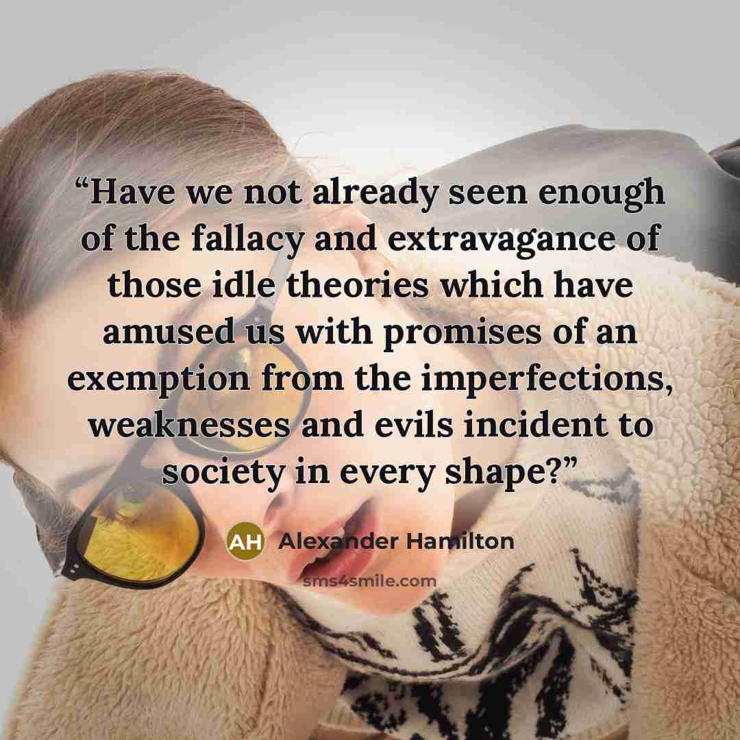 “Have we not already seen enough of the fallacy and extravagance of those idle theories which have amused us with promises of an exemption from the imperfections, weaknesses and evils incident to society in every shape?” quote by Alexander Hamilton