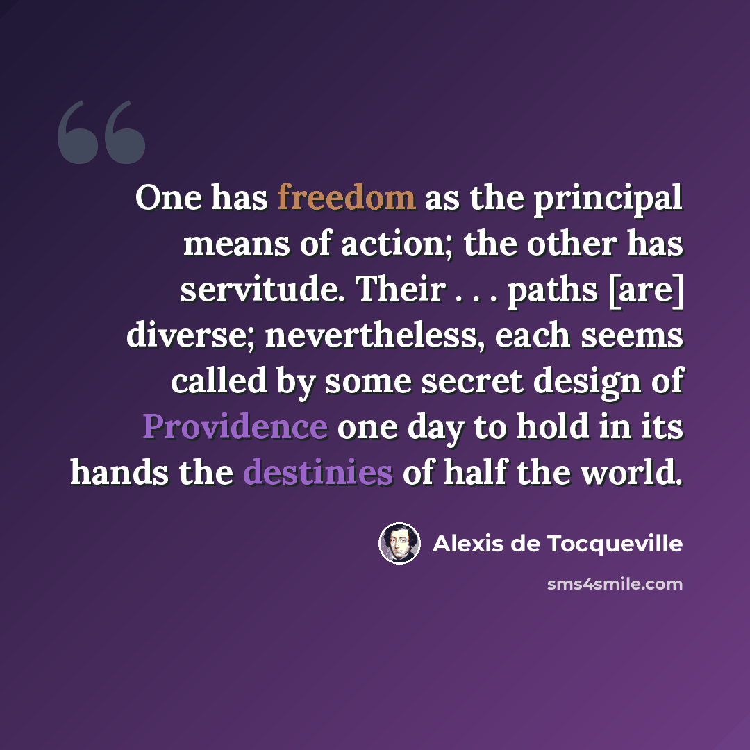 “One has freedom as the principal means of action; the other has servitude. Their . . . paths [are] diverse; nevertheless, each seems called by some secret design of Providence one day to hold in its hands the destinies of half the world.” quote by Alexis de Tocqueville