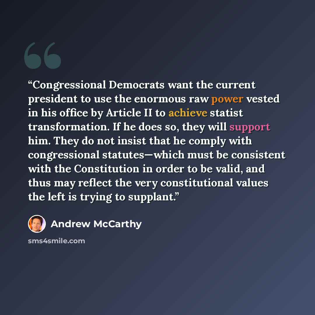 “Congressional Democrats want the current president to use the enormous raw power vested in his office by Article II to achieve statist transformation. If he does so, they will support him. They do not insist that he comply with congressional statutes—which must be consistent with the Constitution…” quote by Andrew McCarthy