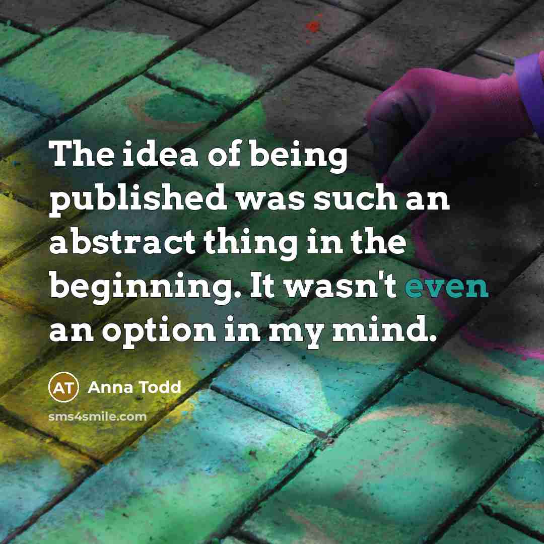 “The idea of being published was such an abstract thing in the beginning. It wasn't even an option in my mind.” quote by Anna Todd