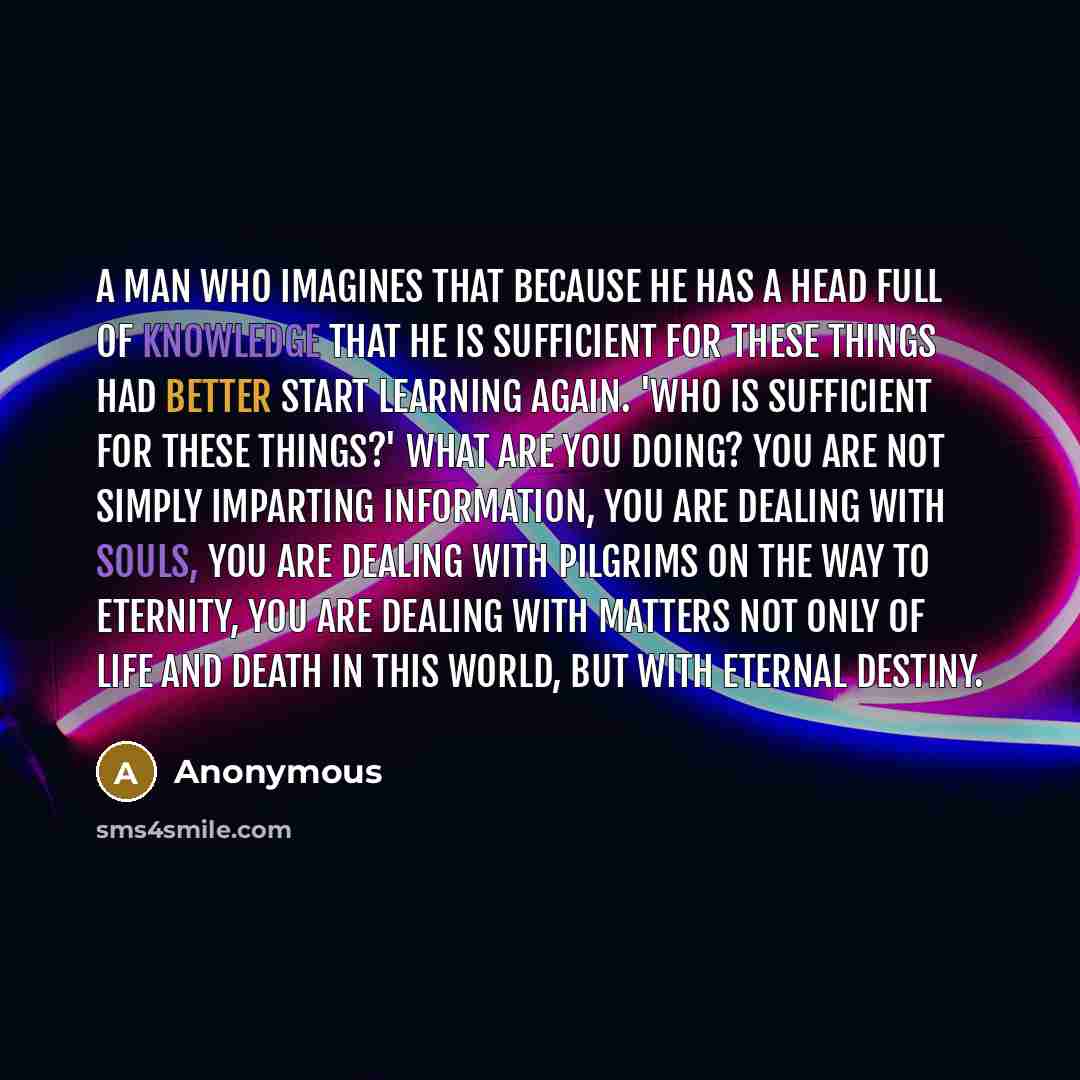 “A man who imagines that because he has a head full of knowledge that he is sufficient for these things had better start learning again. 'Who is sufficient for these things?' What are you doing? You are not simply imparting information, you are dealing with souls, you are dealing with pilgrims on…” quote by Anonymous